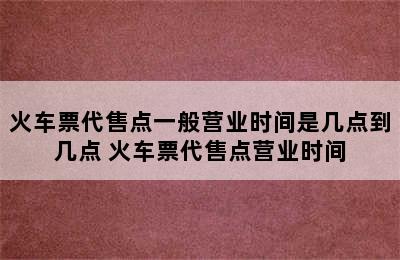 火车票代售点一般营业时间是几点到几点 火车票代售点营业时间